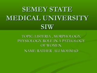 SEMEY STATESEMEY STATE
MEDICAL UNIVERSITYMEDICAL UNIVERSITY
SIWSIW
TOPIC: LISTERIA , MORPHOLOGY,TOPIC: LISTERIA , MORPHOLOGY,
PHYSIOLOGY. ROLE IN A PATHOLOGYPHYSIOLOGY. ROLE IN A PATHOLOGY
OF WOMEN.OF WOMEN.
NAME: RATHER ALI MOHMADNAME: RATHER ALI MOHMAD
 