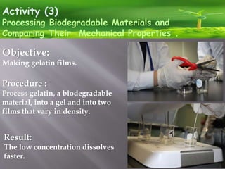 Activity (3)
Processing Biodegradable Materials and
Comparing Their Mechanical Properties .
Objective:
Making gelatin films.
Procedure :
Process gelatin, a biodegradable
material, into a gel and into two
films that vary in density.
Result:
The low concentration dissolves
faster.
 