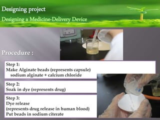 Designing project
Designing a Medicine-Delivery Device
Procedure :
Step 3:
Dye release
(represents drug release in human blood)
Put beads in sodium citerate
Step 1:
Make Alginate beads (represents capsule)
sodium alginate + calcium chloride
Step 2:
Soak in dye (represents drug)
 