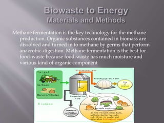 Methane fermentation is the key technology for the methane
production. Organic substances contained in biomass are
dissolved and turned in to methane by germs that perform
anaerobic-digestion. Methane fermentation is the best for
food-waste because food-waste has much moisture and
various kind of organic component
 