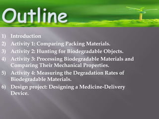 1) Introduction
2) Activity 1: Comparing Packing Materials.
3) Activity 2: Hunting for Biodegradable Objects.
4) Activity 3: Processing Biodegradable Materials and
Comparing Their Mechanical Properties.
5) Activity 4: Measuring the Degradation Rates of
Biodegradable Materials.
6) Design project: Designing a Medicine-Delivery
Device.
 