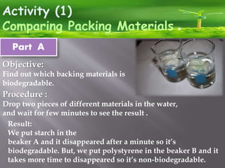 Activity (1)
.Comparing Packing Materials
Part A
Procedure :
Drop two pieces of different materials in the water,
and wait for few minutes to see the result .
Objective:
Find out which backing materials is
biodegradable.
Result:
We put starch in the
beaker A and it disappeared after a minute so it’s
biodegradable. But, we put polystyrene in the beaker B and it
takes more time to disappeared so it’s non-biodegradable.
 