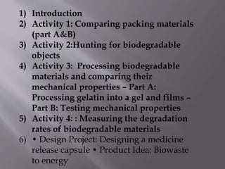 1) Introduction
2) Activity 1: Comparing packing materials
(part A&B)
3) Activity 2:Hunting for biodegradable
objects
4) Activity 3: Processing biodegradable
materials and comparing their
mechanical properties – Part A:
Processing gelatin into a gel and films –
Part B: Testing mechanical properties
5) Activity 4: : Measuring the degradation
rates of biodegradable materials
6) • Design Project: Designing a medicine
release capsule • Product Idea: Biowaste
to energy
 