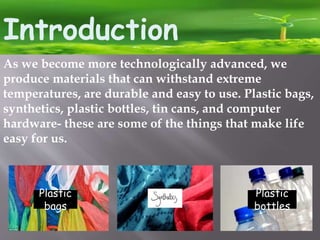 Introduction
As we become more technologically advanced, we
produce materials that can withstand extreme
temperatures, are durable and easy to use. Plastic bags,
synthetics, plastic bottles, tin cans, and computer
hardware- these are some of the things that make life
easy for us.
Plastic
bags
Plastic
bottles
 
