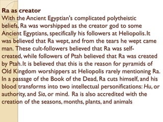 Ra as creator
With the Ancient Egyptian's complicated polytheistic
beliefs, Ra was worshipped as the creator god to some
Ancient Egyptians, specifically his followers at Heliopolis.It
was believed that Ra wept, and from the tears he wept came
man. These cult-followers believed that Ra was self-
created, while followers of Ptah believed that Ra was created
by Ptah.It is believed that this is the reason for pyramids of
Old Kingdom worshippers at Heliopolis rarely mentioning Ra.
In a passage of the Book of the Dead, Ra cuts himself, and his
blood transforms into two intellectual personifications: Hu, or
authority, and Sia, or mind. Ra is also accredited with the
creation of the seasons, months, plants, and animals
 