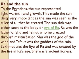 Ra and the sun
To the Egyptians, the sun represented
light, warmth, and growth. This made the sun
deity very important as the sun was seen as the
ruler of all that he created. The sun disk was
either seen as the body or eye of Ra. Ra was the
father of Shu and Tefnut who he created
through masturbation. Shu was the god of the
wind and Tefnut was the goddess of the rain.
Sekhmet was the Eye of Ra and was created by
the fire in Ra's eye. She was a violent lioness.
 