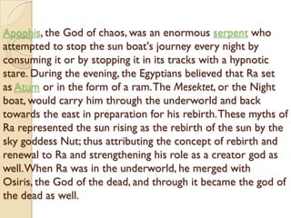 Apophis, the God of chaos, was an enormous serpent who
attempted to stop the sun boat's journey every night by
consuming it or by stopping it in its tracks with a hypnotic
stare. During the evening, the Egyptians believed that Ra set
as Atum or in the form of a ram. The Mesektet, or the Night
boat, would carry him through the underworld and back
towards the east in preparation for his rebirth. These myths of
Ra represented the sun rising as the rebirth of the sun by the
sky goddess Nut; thus attributing the concept of rebirth and
renewal to Ra and strengthening his role as a creator god as
well. When Ra was in the underworld, he merged with
Osiris, the God of the dead, and through it became the god of
the dead as well.
 