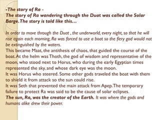 -The story of Ra -
The story of Ra wandering through the Duat was called the Solar
Barge.The story is told like this…

In order to move through the Duat , the underworld, every night, so that he will
rise again each morning, Ra was forced to use a boat so the fiery god would not
be extinguished by the waters.
This became Maat, the antithesis of chaos, that guided the course of the
boat. At the helm was Thoth, the god of wisdom and representative of the
moon, who stood next to Horus, who during the early Egyptian times
represented the sky, and whose dark eye was the moon.
It was Horus who steered. Some other gods traveled the boat with them
to shield it from attack so the sun could rise.
It was Seth that prevented the main attack from Apep. The temporary
failure to protect Ra was said to be the cause of solar eclipses.
The sun, Ra, was the creator of the Earth. It was where the gods and
humans alike drew their power.
 