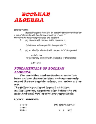 BOOLEAN
ALGEBRA

DEFINITIONS:
            Boolean algebra is in fact an algebric structure defined on
a set of elements with two binary operators ‘+’ and ‘.’
Provided the following postulates are satisfied.
      A.    (a) closure with respect to the operator ‘+’.

            (b) closure with respect to the operator ‘.’ .

     B.    (a) an identity element with respect to ‘+’ designated

                  x+0=0+x=x
            (c) an identity element with respect to ‘.’ Designated

                 x.1=1.x=x

FUNDAMENTALS OF BOOLEAN
ALGEBRA:
     The variables used in Boolean equation
have unique characteristics and assume only
one of the two possible values , i.e. either a 1 or
a 0.
The following rules of logical addition,
multiplication, negation also define the OR
gate And and NOT operations respectively.

LOGICAL ADDITION:

     0+0=0                                 OR operations:
     0+1=1
     1+0=1                                       x   y       x+y
 