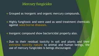 Mercury fungicides
 Grouped as inorganic and organic mercury compounds.
 Highly fungitoxic and were used as seed treatment chemicals
against seed borne diseases.
 Inorganic compound show bactericidal property also.
 Due to their residual toxicity in soil and plants and their
extreme toxicity nature to animal and human beings, the
use of mercury fungicides is beings discouraged.
 