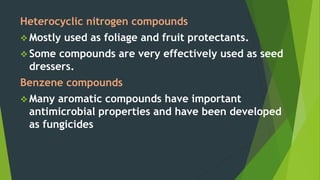 Heterocyclic nitrogen compounds
 Mostly used as foliage and fruit protectants.
 Some compounds are very effectively used as seed
dressers.
Benzene compounds
 Many aromatic compounds have important
antimicrobial properties and have been developed
as fungicides
 