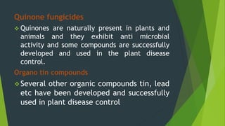 Quinone fungicides
 Quinones are naturally present in plants and
animals and they exhibit anti microbial
activity and some compounds are successfully
developed and used in the plant disease
control.
Organo tin compounds
Several other organic compounds tin, lead
etc have been developed and successfully
used in plant disease control
 