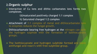2.Organic sulphur
 Interaction of Cu ions and dithio carbamates ions forms two
complexes.
i)Unsaturated positively charged 1:1 complex
ii) Saturated charged 1:2 complex
 Attachment of 1:1 complex of metal and dithiocarbamate ions
to enzymes reduces the fungal growth.
 Dithiocarbamate bearing free hydrogen at the nitrogen can split
the hydrogen sulphide with the formation of Isothiocyanate
groups.
 The Isothiocyanate and hydrogen sulphide formed are more
antifungal and react’s with free sulphidal group.
 