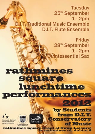 Tuesday
                          25th September
                                  1 - 2pm
     D.I.T. Traditional Music Ensemble
                   D.I.T. Flute Ensemble
                                    Friday
                          28th September
                                  1 - 2pm
                        Quintessential Sax


rathmines
  square
  lunchtime
performances
         2012
                         by Students
                          from D.I.T.
                        Conservatory
      Conservatory of
      Music & Drama
                             of Music
rathmines square (front of Swan Leisure)
               lr rathmines rd, dublin 6
 