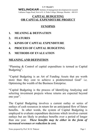 S. P. Mandali’s
           WELINGKAR Institute of management development & research
           Lakhamsi Nappo Road, Next to R. A. Podar College, Matunga, Mumbai – 400 019

                    CAPITAL BUDGETING
              OR CAPITAL EXPENDITURE PROJECT

                                        SYNOPSIS

1.     MEANING & DEFINATION
2.     FEATURES
3.     KINDS OF CAPITAL EXPENDITURE
4.     PROCESS OF CAPITAL BUDGETING
5.     METHODS OF EVALUATION

MEANING AND DEFINITION

“Planning & Control of capital expenditure is termed as Capital
Budgeting”.

“Capital Budgeting is an Art of Funding Assets that are worth
more than they cost to achieve a predetermined Goal” i.e.
Optimising the wealth of the Business Enterprise.

“Capital Budgeting is the process of Identifying Analysing and
selecting investment projects whose returns are expected beyond
one year”.

The Capital Budgeting involves a current outlay or series of
outlays of cash resources in return for an anticipated flow of future
benefits. In other words, the system of Capital Budgeting is
employed to evaluate expenditure decisions which involves current
outlays but are likely to produce benefits over a period of longer
than one year. These benefits may be either in the form of
increased revenues or reduction in cost.
Notes prepared by Prof. M. B. Thakoor                                                    Page 1
 