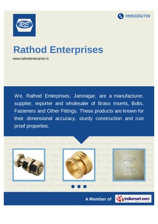 09953352759




    Rathod Enterprises
    www.rathodenterprise.in




Brass Bolts Brass Nuts Brass Washers Brass Screws Brass Fasteners Brass Inserts Brass
    We, RathodTransformer Parts Brass Electrical
Anchors Brass   Enterprises, Jamnagar, are a                               manufacturer, Brass
                                                                            Components
Components Precision Brass Components Brass Fittings Elbow Fittings Car Battery
     supplier, exporter and wholesaler of Brass Inserts, Bolts,
Terminals & Lugs Brass Clamps Brass Connectors Brass Bush Brass Saddles Brass
     Fasteners and Other Fittings. These products are known for
Studs Brass Parts Brass Rods Brass Nipples Brass Adapters Brass Glands Brass
Bonds Brass Rivets Brass accuracy, sturdy construction and rust Brass
   their dimensional Bolts Brass Nuts Brass Washers Brass Screws
    proof properties.
Fasteners Brass Inserts Brass Anchors Brass Transformer Parts Brass Electrical
Components Brass Components Precision Brass Components Brass Fittings Elbow
Fittings Car Battery Terminals & Lugs Brass Clamps Brass Connectors Brass Bush Brass
Saddles Brass Studs Brass Parts Brass Rods Brass Nipples Brass Adapters Brass
Glands Brass Bonds Brass Rivets Brass Bolts Brass Nuts Brass Washers Brass
Screws Brass Fasteners Brass Inserts Brass Anchors Brass Transformer Parts Brass
Electrical    Components        Brass   Components      Precision    Brass    Components    Brass
Fittings     Elbow   Fittings    Car    Battery   Terminals   &     Lugs    Brass    Clamps Brass
Connectors Brass Bush Brass Saddles Brass Studs Brass Parts Brass Rods Brass
Nipples Brass Adapters Brass Glands Brass Bonds Brass Rivets Brass Bolts Brass
Nuts Brass Washers Brass Screws Brass `Fasteners Brass Inserts Brass Anchors Brass
Transformer Parts Brass Electrical Components Brass Components Precision Brass

                                                      A Member of
 