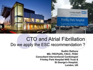 CTO and Atrial Fibrillation
Do we apply the ESC recommendation ?
Sudhir Rathore
MD, FRCP(UK), FACC, FESC
Consultant Interventional Cardiologist
Frimley Park Hospital NHS Trust &
St George’s Hospital,
London, UK
 
