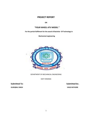 PROJECT REPORT

                                              ON


                               “FOUR WHEEL ATV MODEL ”
                 For the partial fulfillment for the award of Bachelor Of Technology in

                                    Mechanical engineering




                         DEPARTMENT OF MECHANICAL ENGINEERING

                                        SSIET DINANAG

Submitted To:                                                                Submitted bEr.
GURIQBAL SINGH                                                                VIKAS RATHORE




                                               1
 