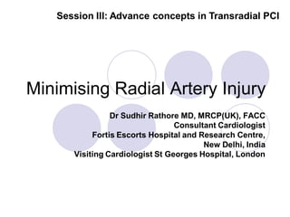 Session III: Advance concepts in Transradial PCI




Minimising Radial Artery Injury
                Dr Sudhir Rathore MD, MRCP(UK), FACC
                                 Consultant Cardiologist
           Fortis Escorts Hospital and Research Centre,
                                        New Delhi, India
      Visiting Cardiologist St Georges Hospital, London
 