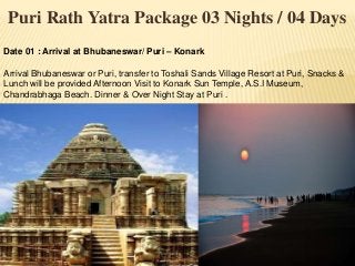 Puri Rath Yatra Package 03 Nights / 04 Days
Date 01 : Arrival at Bhubaneswar/ Puri – Konark
Arrival Bhubaneswar or Puri, transfer to Toshali Sands Village Resort at Puri, Snacks &
Lunch will be provided Afternoon Visit to Konark Sun Temple, A.S.I Museum,
Chandrabhaga Beach. Dinner & Over Night Stay at Puri .
 