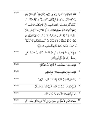 1 kali
‫ﮢ‬ ‫ﮡ‬ ‫ﮠ‬ ‫ﮟ‬ ‫ﮞ‬ ‫ﮝ‬ ‫ﮜ‬ ‫ﮛ‬ ‫ﮚ‬ ‫ﮙ‬ ‫ﮘ‬ ‫ﮗ‬
‫ﮮ‬‫ﮭ‬‫ﮬ‬‫ﮫ‬‫ﮪ‬‫ﮩ‬‫ﮨ‬‫ﮧ‬‫ﮦ‬‫ﮥ‬‫ﮤ‬‫ﮣ‬
‫ﯛ‬‫ﯚ‬‫ﯙ‬‫ﯘ‬‫ﯗ‬ ‫ﯖ‬‫ﯕ‬‫ﯔ‬‫ﯓ‬‫ﮱ‬‫ﮰ‬‫ﮯ‬
‫ﯪ‬‫ﯩ‬‫ﯨ‬‫ﯧ‬‫ﯦ‬‫ﯥ‬‫ﯤ‬‫ﯣ‬‫ﯢ‬‫ﯡ‬‫ﯠ‬‫ﯟ‬‫ﯞ‬‫ﯝ‬‫ﯜ‬
‫ﯶ‬‫ﯵ‬ ‫ﯴ‬ ‫ﯳ‬ ‫ﯲ‬ ‫ﯱ‬ ‫ﯰ‬‫ﯯ‬‫ﯮ‬‫ﯭ‬ ‫ﯬ‬ ‫ﯫ‬
‫ﰇ‬‫ﰆ‬‫ﰅ‬‫ﰄ‬‫ﰃ‬‫ﰂ‬‫ﰁ‬‫ﰀ‬‫ﯿ‬‫ﯾ‬‫ﯽ‬‫ﯼ‬‫ﯻ‬‫ﯺ‬‫ﯹ‬‫ﯸ‬‫ﯷ‬
‫ﰎ‬‫ﰍ‬‫ﰌ‬‫ﰋ‬‫ﰊ‬‫ﰉ‬‫ﰈ‬
3
3 kali
ُ‫ه‬َ‫ل‬ ،ُ‫ه‬َ‫ل‬ َ‫يك‬ ِ َ‫َش‬ َ‫ال‬ ُ‫ه‬ َ‫د‬ ْ‫ح‬َ‫و‬ ُ‫هلل‬‫ا‬ َّ‫ال‬ِ‫إ‬ َ‫ه‬‫ـ‬َ‫ل‬ِ‫إ‬ َ‫ال‬ْ‫ل‬‫ا‬ُ‫ـ‬ْ‫ال‬ ُ‫ه‬َ‫ل‬َ‫و‬ ُ‫ك‬ْ‫ل‬َ‫ـ‬‫ي‬ِ‫ي‬ْ ُ‫ُي‬ ُ‫د‬ْ‫م‬
‫ير‬ِ‫د‬َ‫ق‬ ٍ‫ء‬ ْ َ‫َش‬ ِّ‫ُل‬‫ك‬ َ‫َل‬َ‫ع‬ َ‫و‬ُ‫ه‬َ‫و‬ ، ُ‫يت‬ِ‫م‬ُ‫ي‬َ‫و‬
4
3 kali ْ‫ال‬َ‫و‬ ِ‫هلل‬‫ا‬ َ‫ان‬ َ‫ح‬ْ‫ب‬ ُ‫س‬َ‫ـ‬ِ‫هلل‬ ُ‫د‬ْ‫م‬ُ َ‫ْب‬‫ك‬َ‫أ‬ ُ‫هلل‬‫ا‬َ‫و‬ ُ‫هلل‬‫ا‬ َّ‫ال‬ِ‫إ‬ َ‫ه‬َ‫ل‬ِ‫إ‬ َ‫ال‬َ‫و‬ ، 5
3 kali ِ‫م‬‫ي‬ِ‫ظ‬َ‫ع‬ْ‫ل‬‫ا‬ ِ‫هلل‬‫ا‬ َ‫ان‬ َ‫ح‬ْ‫ب‬ ُ‫س‬ ،ِ‫ه‬ِ‫د‬ْ‫م‬ َ‫ح‬ِ‫ب‬َ‫و‬ ِ‫هلل‬‫ا‬ َ‫ان‬ َ‫ح‬ْ‫ب‬ ُ‫س‬ 6
3 kali ‫َا‬‫ن‬ْ‫ب‬َ‫ر‬ُ‫يم‬ِ‫ح‬ َّ‫الر‬ ُ‫اب‬َّ‫َّو‬‫ت‬‫ال‬ َ‫ْت‬‫ن‬َ‫أ‬ َ‫َّك‬‫ن‬ِ‫إ‬ ،َ‫ا‬‫ن‬ْ‫ي‬َ‫ل‬َ‫ع‬ ْ‫ُب‬‫ت‬َ‫و‬ ‫َا‬‫ن‬َ‫ل‬ ْ‫ر‬ِ‫ف‬ْ‫اغ‬ 7
3 kali ‫لل‬َ‫ا‬َ‫َل‬َ‫ع‬ ِّ‫ل‬ َ‫ص‬ َّ‫م‬ُ‫ه‬]‫َا‬‫ن‬ِ‫د‬ِّ‫ي‬ َ‫[س‬‫لل‬َ‫ا‬ ،ٍ‫د‬َّ‫م‬َ ُ‫ُم‬ْ‫م‬ِّ‫ل‬ َ‫س‬َ‫و‬ ِ‫ه‬ْ‫ي‬َ‫ل‬َ‫ع‬ ِّ‫ل‬ َ‫ص‬ َّ‫م‬ُ‫ه‬ 8
3 kali
َ‫ق‬َ‫ل‬ َ‫خ‬ ‫ا‬َ‫م‬ ِّ َ‫َش‬ ْ‫ن‬ِ‫م‬ ِ‫ات‬َّ‫َّام‬‫ت‬‫ال‬ ِ‫هلل‬‫ا‬ ِ‫ت‬ َ‫َم‬ِ‫َل‬‫ك‬ِ‫ب‬ ُ‫ذ‬‫و‬ُ‫ع‬َ‫أ‬ 9
3 kali ‫ا‬ ِ‫م‬ ْ‫س‬ِ‫ب‬َ‫و‬ُ‫ه‬َ‫و‬ ِ‫ء‬ َ‫َم‬ َّ‫الس‬ ِ‫ِف‬ َ‫ال‬َ‫و‬ ِ‫ض‬ْ‫ر‬َ‫أل‬ْ‫ا‬ ِ‫ِف‬ ‫ء‬ ْ َ‫َش‬ ِ‫ه‬ِ‫م‬ ْ‫اس‬ َ‫ع‬َ‫م‬ ُّ ُ‫ُض‬َ‫ي‬ َ‫ال‬ ‫ي‬ِ‫ذ‬َّ‫ل‬‫ا‬ ِ‫هلل‬ 10
 