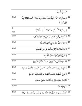 ُ‫يم‬ِ‫ل‬َ‫ع‬ْ‫ل‬‫ا‬ ُ‫يع‬ِ‫م‬ َّ‫الس‬
3 kali ‫ًا‬‫ـ‬‫ن‬ْ‫ي‬ِ‫د‬ ِ‫م‬َ‫ال‬ ْ‫س‬ِ ْ‫اْل‬ِ‫ب‬َ‫و‬ ،‫ًّا‬‫ـ‬‫ب‬َ‫ر‬ ِ‫هلل‬‫ا‬ِ‫ب‬ َ‫ا‬‫ين‬ ِ‫ض‬َ‫ر‬،ِ‫ب‬َ‫و‬‫ـ‬]‫َا‬‫ن‬ِ‫د‬ِّ‫ي‬ َ‫[س‬ٍ‫د‬َّ‫م‬َ ُ‫ُم‬[]‫ًّا‬‫ـ‬‫ي‬ِ‫ب‬َ‫ن‬
]ً‫ال‬‫و‬ ُ‫س‬َ‫ر‬َ‫[و‬
11
3
kali
ِ‫هلل‬‫ا‬ ِ‫م‬ ْ‫س‬ِ‫ب‬ْ‫ال‬َ‫و‬َ‫ـ‬ِ ُ‫د‬ْ‫م‬ِ‫هلل‬ِ‫هلل‬‫ا‬ ِ‫َة‬‫ئ‬‫ي‬ ِ‫ش‬َ‫م‬ِ‫ب‬ ُّ َّ‫الَّش‬َ‫و‬ ُ ْ‫ْي‬ َْ‫اْل‬َ‫و‬ ،
12
3 kali ‫ا‬ ً‫ر‬ِ‫اه‬َ‫ظ‬َ‫و‬ ً‫ا‬‫ن‬ِ‫اط‬َ‫ب‬ ِ‫هلل‬‫ا‬ َ‫َل‬ِ‫إ‬ ‫َا‬‫ـ‬‫ن‬ْ‫ب‬ُ‫ت‬ ،ِ‫ر‬ ِ‫آلخ‬ْ‫ا‬ ِ‫م‬ْ‫و‬َ‫ي‬ْ‫ل‬‫ا‬ِ‫و‬ ِ‫هلل‬‫ا‬ِ‫ب‬ ‫َّا‬‫ـ‬‫ن‬َ‫آم‬ 13
3 kali ‫َّـا‬‫ن‬ِ‫م‬ َ‫َان‬‫ك‬ ‫ي‬ِ‫ذ‬َّ‫ل‬‫ا‬ ُ‫ح‬ْ‫ام‬َ‫و‬ ،‫َّا‬‫ن‬َ‫ع‬ ُ‫ف‬ْ‫اع‬َ‫و‬ ‫َا‬‫ن‬َّ‫ب‬َ‫ر‬ ‫ا‬َ‫ي‬ 14
7 kali ْ‫ال‬ ‫ا‬َ‫ذ‬ ‫ا‬َ‫ي‬َ‫ـ‬ِ‫َل‬‫ال‬ِ‫م‬َ‫ال‬ ْ‫س‬ِ‫ْل‬ْ‫ا‬ ِ‫ين‬ِ‫د‬ َ‫َل‬َ‫ع‬ ‫َا‬‫ن‬ْ‫ت‬ِ‫م‬َ‫أ‬ ،ِ‫م‬‫ا‬ َ‫ْر‬‫ك‬ِ‫ْل‬ْ‫ا‬َ‫و‬ 15
3 kali ِ‫ال‬َّ‫ظ‬‫ال‬ َّ َ‫َش‬ ِ‫ْف‬‫ك‬ِ‫ا‬ ، ُ‫ني‬ِ‫ت‬َ‫م‬ ‫ا‬َ‫ي‬ ُّ‫ي‬ِ‫و‬َ‫ق‬ ‫ا‬َ‫ي‬ِ‫ـ‬َ‫ني‬ 16
3 kali ْ‫ل‬‫ا‬ َ‫ور‬ُ‫م‬ُ‫أ‬ ُ‫هلل‬‫ا‬ َ‫ح‬َ‫ل‬ ْ‫ص‬َ‫أ‬ُ‫ـ‬ْ‫ل‬‫ا‬ َّ َ‫َش‬ ُ‫هلل‬‫ا‬ َ‫ف‬ َ َ‫َص‬ ، َ‫ني‬ِ‫م‬ِ‫ل‬ ْ‫س‬ُ‫ـ‬َ‫ين‬ِ‫ذ‬ْ‫ؤ‬ 17
3 kali ، ُ‫ير‬ِ‫د‬َ‫ق‬ ‫ا‬َ‫ي‬ ُ‫يم‬ِ‫ل‬َ‫ع‬ ‫ا‬َ‫ي‬ ،ُ‫ْي‬ِ‫ب‬َ‫ك‬ ‫ا‬َ‫ي‬ ُّ
ِ‫ِل‬َ‫ع‬ ‫ا‬َ‫ي‬ُ‫ْي‬ِ‫ب‬ َ‫خ‬ ‫ا‬َ‫ي‬ ُ‫يف‬ِ‫ط‬َ‫ل‬ ‫ا‬َ‫ي‬ ،ُ‫ْي‬ ِ‫ص‬َ‫ب‬ ‫ا‬َ‫ي‬ ُ‫يع‬ِ‫م‬ َ‫س‬ ‫ا‬َ‫ي‬ 18
3 kali ْ‫ال‬ َ‫ج‬ِ‫ار‬َ‫ف‬ ‫ا‬َ‫ي‬َ‫ـ‬ُ‫م‬ َ‫ح‬ ْ‫ر‬َ‫ي‬َ‫و‬ ُ‫ر‬ِ‫ْف‬‫غ‬َ‫ي‬ ِ‫ه‬ِ‫د‬ْ‫ب‬َ‫ع‬ِ‫ل‬ ْ‫ن‬َ‫م‬ ‫ا‬َ‫ي‬ ،ِّ‫َم‬‫غ‬ْ‫ل‬‫ا‬ َ‫ف‬ ِ‫َاش‬‫ك‬ ‫ا‬َ‫ي‬ ،ِّ‫م‬ 19
3 kali ْ‫اْل‬ َ‫ن‬ِ‫م‬ َ‫هلل‬‫ا‬ ُ‫ر‬ِ‫ْف‬‫غ‬َ‫ت‬ ْ‫س‬َ‫أ‬ ،‫ا‬َ‫ي‬‫ا‬َ َ‫ب‬ْ‫ل‬‫ا‬ َّ‫ب‬َ‫ر‬ َ‫هلل‬‫ا‬ ُ‫ر‬ِ‫ْف‬‫غ‬َ‫ت‬ ْ‫س‬َ‫أ‬َ‫ـ‬‫ا‬َ‫ي‬‫ا‬َ‫ط‬ 20
50 kali َّ‫ال‬ِ‫إ‬ ‫ه‬َ‫ل‬ِ‫إ‬ َ‫ال‬ُ‫هلل‬‫ا‬ 21
1 kali
َ‫َّد‬ َ‫َم‬َ‫و‬ َ‫م‬ َّ‫َر‬‫ك‬َ‫و‬ َ‫ف‬ َّ َ‫َش‬َ‫و‬ ،َ‫م‬َّ‫ل‬ َ‫س‬َ‫و‬ ِ‫ه‬ِ‫آل‬َ‫و‬ ِ‫ه‬ْ‫ي‬َ‫ل‬َ‫ع‬ ُ‫هلل‬‫ا‬ َّ‫َل‬ َ‫ص‬ ِ‫هلل‬‫ا‬ ُ‫ول‬ ُ‫س‬َ‫ر‬ ‫د‬َّ‫م‬َ ُ‫ُم‬ 22
 