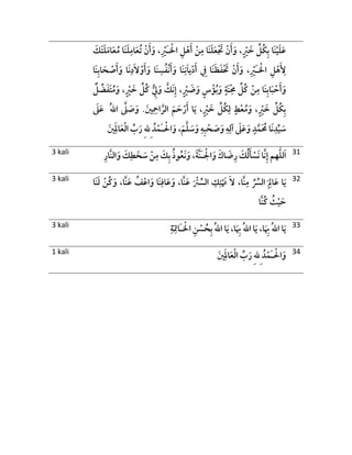 ْ‫اْل‬ ِ‫ل‬ْ‫ه‬َ‫أ‬ ْ‫ن‬ِ‫م‬ ‫َا‬‫ن‬َ‫ل‬َ‫ع‬ْ َ‫َت‬ ْ‫ن‬َ‫أ‬َ‫و‬ ،ٍ ْ‫ْي‬ َ‫خ‬ ِّ‫ُل‬‫ك‬ِ‫ب‬ ‫َا‬‫ن‬ْ‫ي‬َ‫ل‬َ‫ع‬َ‫ـ‬َ‫َك‬‫ت‬َ‫ل‬َ‫ام‬َ‫ع‬ُ‫م‬ ‫َا‬‫ن‬َ‫ل‬ِ‫ام‬َ‫ع‬ُ‫ت‬ ْ‫ن‬َ‫أ‬َ‫و‬ ،ِ ْ‫ْي‬
ْ‫اْل‬ ِ‫ل‬ْ‫ه‬َ ِ‫أل‬َ‫ـ‬ْ‫و‬َ‫أ‬َ‫و‬ ‫َا‬‫ن‬ ِ‫س‬ُ‫ف‬ْ‫ن‬َ‫أ‬َ‫و‬ ‫َا‬‫ن‬ِ‫ن‬َ‫ا‬‫ي‬ْ‫د‬َ‫أ‬ ِ‫ِف‬ ‫َا‬‫ن‬َ‫ظ‬َ‫ف‬ْ َ‫ِت‬ ْ‫ن‬َ‫أ‬َ‫و‬ ،ِ ْ‫ْي‬ِ‫ب‬‫ا‬ َ‫ح‬ ْ‫ص‬َ‫أ‬َ‫و‬ ‫َا‬‫ن‬ِ‫د‬َ‫ال‬‫َا‬‫ن‬
ِْ‫ُم‬ ِّ‫ُل‬‫ك‬ ْ‫ن‬ِ‫م‬ ‫َا‬‫ن‬ِ‫ب‬‫ا‬َ‫ب‬ ْ‫ح‬َ‫أ‬َ‫و‬‫ل‬ ِّ‫ض‬َ‫ف‬َ‫ت‬ُ‫م‬َ‫و‬ ،ٍ ْ‫ْي‬ َ‫خ‬ ِّ‫ُل‬‫ك‬ ُّ ِ‫ُّي‬َ‫و‬ َّ‫َك‬‫ن‬ِ‫إ‬ ،ٍ ْ‫ْي‬ َ‫ض‬َ‫و‬ ٍ ْ‫ؤ‬ُ‫ب‬َ‫و‬ ٍ‫َة‬‫ن‬
َ‫َل‬َ‫ع‬ ُ‫هلل‬‫ا‬ َّ‫َل‬ َ‫ص‬َ‫و‬ . َ‫ني‬ِ ِ‫اْح‬ َّ‫الر‬ َ‫م‬ َ‫ح‬ْ‫ر‬َ‫أ‬ ‫ا‬َ‫ي‬ ،ٍ ْ‫ْي‬ َ‫خ‬ ِّ‫ُل‬‫ك‬ِ‫ل‬ ٍ‫ط‬ْ‫ع‬ُ‫م‬َ‫و‬ ،ٍ ْ‫ْي‬ َ‫خ‬ ِّ‫ُل‬‫ك‬ِ‫ب‬
ِ‫ب‬ ْ‫ح‬ َ‫ص‬َ‫و‬ ِ‫ه‬ِ‫آل‬ َ‫َل‬َ‫ع‬َ‫و‬ ٍ‫د‬َّ‫م‬َ ُ‫ُم‬ ‫َا‬‫ن‬ِ‫د‬ِّ‫ي‬ َ‫س‬ْ‫ال‬َ‫و‬ ،َ‫م‬َّ‫ل‬ َ‫س‬َ‫و‬ ِ‫ه‬َ‫ـ‬ِ ُ‫د‬ْ‫م‬ِ‫هلل‬َ‫ني‬َِ‫ل‬‫ا‬َ‫ع‬ْ‫ل‬‫ا‬ ِّ‫ب‬َ‫ر‬
3 kali ‫لل‬َ‫ا‬ْ‫ال‬َ‫و‬ َ‫اك‬ َ‫ض‬ِ‫ر‬ َ‫ك‬ُ‫ل‬َ‫أ‬ ْ‫َس‬‫ن‬ ‫َّا‬‫ن‬ِ‫إ‬ ‫هم‬َ‫ـ‬ِ‫َّار‬‫ن‬‫ال‬َ‫و‬ َ‫ك‬ِ‫ط‬ َ‫خ‬ َ‫س‬ ْ‫ن‬ِ‫م‬ َ‫ك‬ِ‫ب‬ ُ‫ذ‬‫و‬ُ‫ع‬َ‫ن‬َ‫و‬ ،َ‫ة‬َّ‫ن‬ 31
3 kali
َ‫و‬ ،‫َّا‬‫ن‬َ‫ع‬ ُ‫ف‬ْ‫اع‬َ‫و‬ ‫َا‬‫ن‬ِ‫اف‬َ‫ع‬َ‫و‬ ،‫َّا‬‫ن‬َ‫ع‬ َ ْ‫ْت‬ ِّ‫الس‬ ِ‫ك‬ِ‫ت‬ْ َ‫ِت‬ َ‫ال‬ ،‫َّا‬‫ن‬ِ‫م‬ ِّ ِّ‫الِّس‬ َ
ِ‫اِل‬َ‫ع‬ ‫ا‬َ‫ي‬‫َا‬‫ن‬َ‫ل‬ ْ‫ُن‬‫ك‬
‫َّا‬‫ن‬ُ‫ك‬ ُ‫ث‬ْ‫ي‬ َ‫ح‬
32
3 kali ْ‫اْل‬ ِ‫ن‬ ْ‫س‬ ُ‫ح‬ِ‫ب‬ ُ‫هلل‬‫ا‬ ‫ا‬َ‫ي‬ ،‫ا‬َ ِ‫ِب‬ ُ‫هلل‬‫ا‬ ‫ا‬َ‫ي‬ ،‫ا‬َ ِ‫ِب‬ ُ‫هلل‬‫ا‬ ‫ا‬َ‫ي‬َ‫ـ‬ِ‫ة‬َ
ِ‫اِت‬ 33
1 kali ْ‫ال‬َ‫و‬َ‫ـ‬ِ ُ‫د‬ْ‫م‬ِ‫هلل‬َ‫ني‬َِ‫ل‬‫ا‬َ‫ع‬ْ‫ل‬‫ا‬ ِّ‫ب‬َ‫ر‬ 34
 
