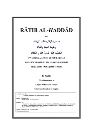 RĀTIB AL-HADDĀD
Of:
ِ‫د‬‫َﺎ‬‫ﺷ‬ْ‫ر‬ِ‫ﻹ‬‫ا‬ ِ‫ﺐ‬ْ‫ﻄ‬ُ‫ﻗ‬ ِ‫ﺐ‬ِ‫ﺗ‬‫ﱠا‬‫ﺮ‬‫اﻟ‬ ِ‫ﺐ‬ِ‫ﺣ‬َ‫ﺎ‬‫ﺻ‬
ِ‫د‬َ‫ﻼ‬ِ‫ﺒ‬ْ‫ﻟ‬‫َا‬‫و‬ ِ‫د‬‫َﺎ‬‫ﺒ‬ِ‫ﻌ‬ْ‫ﻟ‬‫ا‬ ِ‫ث‬ْ‫ﻮ‬َ‫ﻏ‬َ‫و‬
‫ﱠاد‬‫ﺪ‬َ‫ﺤ‬ْ‫ﻟ‬‫ا‬ ‫ِي‬‫ﻮ‬َ‫ﻠ‬َ‫ﻋ‬ ْ‫ﻦ‬ِ‫ﺏ‬ ِ‫ﷲ‬‫ا‬ ِ‫ﺪ‬ْ‫ﺒ‬َ‫ﻋ‬ ِ‫ﺐ‬ْ‫ﻴ‬ِ‫ﺒ‬َ‫ﺤ‬ْ‫ﻟ‬‫ا‬
SAYYIDUNĀ AL-IMĀM QUTB U’L IRSHĀD
AL-HABĪB ‘ABDALLĀH BIN ‘ALAWĪ AL-HADDĀD
Rady Allāhu ‘Anhu (1044-1132 H)
In Arabic
With Translation in
English and Bahasa Melayu
with Transliteration in English
Arabic Notation By:
Al-Habib Ali bin Essa bin Abdulkader Al-Haddad
English Translation By:
Siddīq Osmān Noormuhammad
Compiled By:
Haddad ibn Abdurrahman ibn Habib Ali ibn Habib Abdullah Sahib Bangel ibn Habib Ali Allhaddad
Al-Tarimi Al Hadhrami man salsilah ila Al-Qutb Al-Irsyad wa Gawth il ibad wal Bilad Al-Habib As-
Syeikh Habib Abdullah ibn Alawi Alhaddad
5th
Zulkaeedah 1427 (26th
November 2006)
Wallahu-alam Bissawab
 