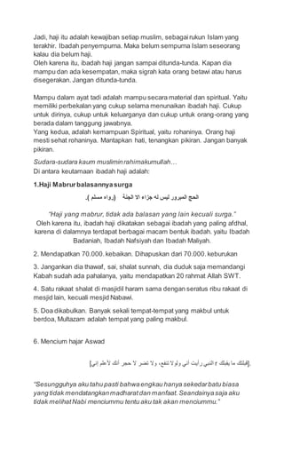 Jadi, haji itu adalah kewajiban setiap muslim, sebagairukun Islam yang
terakhir. Ibadah penyempurna. Maka belum sempurna Islam seseorang
kalau dia belum haji.
Oleh karena itu, ibadah haji jangan sampai ditunda-tunda. Kapan dia
mampu dan ada kesempatan, maka sigrah kata orang betawi atau harus
disegerakan. Jangan ditunda-tunda.
Mampu dalam ayat tadi adalah mampu secara material dan spiritual. Yaitu
memiliki perbekalan yang cukup selama menunaikan ibadah haji. Cukup
untuk dirinya, cukup untuk keluarganya dan cukup untuk orang-orang yang
berada dalam tanggung jawabnya.
Yang kedua, adalah kemampuan Spiritual, yaitu rohaninya. Orang haji
mesti sehat rohaninya. Mantapkan hati, tenangkan pikiran. Jangan banyak
pikiran.
Sudara-sudara kaum musliminrahimakumullah…
Di antara keutamaan ibadah haji adalah:
1.Haji Mabrurbalasannyasurga
.( ‫مسلم‬ ‫)رواه‬ ‫الجنة‬ ‫اال‬ ‫جزاء‬ ‫له‬ ‫ليس‬ ‫المبرور‬ ‫الحج‬
“Haji yang mabrur, tidak ada balasan yang lain kecuali surga.”
Oleh karena itu, ibadah haji dikatakan sebagai ibadah yang paling afdhal,
karena di dalamnya terdapat berbagai macam bentuk ibadah. yaitu Ibadah
Badaniah, Ibadah Nafsiyah dan Ibadah Maliyah.
2. Mendapatkan 70.000.kebaikan. Dihapuskan dari 70.000.keburukan
3. Jangankan dia thawaf, sai, shalat sunnah, dia duduk saja memandangi
Kabah sudah ada pahalanya, yaitu mendapatkan 20 rahmat Allah SWT.
4. Satu rakaat shalat di masjidil haram sama dengan seratus ribu rakaat di
mesjid lain, kecuali mesjid Nabawi.
5. Doa dikabulkan. Banyak sekali tempat-tempat yang makbul untuk
berdoa, Multazam adalah tempat yang paling makbul.
6. Mencium hajar Aswad
[‫إني‬ ‫ألعلم‬ ‫أنك‬ ‫حجر‬ ‫ال‬ ‫تضر‬ ‫وال‬ ،‫تنفع‬ ‫ولوال‬ ‫أني‬ ‫رأيت‬ ‫النبي‬ r ‫يقبلك‬ ‫ما‬ ‫.]قبلتك‬
“Sesungguhya aku tahu pasti bahwaengkau hanya sekedarbatu biasa
yang tidak mendatangkanmadharatdan manfaat.Seandainyasaja aku
tidak melihatNabi menciummu tentu aku tak akan menciummu.”
 
