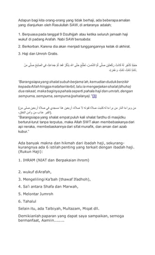 Adapun bagi kita orang-orang yang tidak berhaji, ada beberapaamalan
yang dianjurkan oleh Rasulullah SAW,di antaranya adalah;
1. Berpuasa pada tanggal 9 Dzulhijjah atau ketika seluruh jamaah haji
wukuf di padang Arafah. Nabi SAW bersabda:
2. Berkorban. Karena dia akan menjadi tunggangannya kelak di akhirat.
3. Haji dan Umroh Gratis.
‫ن‬َ‫م‬ ‫ى‬َّ‫ل‬َ‫ص‬ َ‫ح‬‫ب‬ُّ‫ص‬‫ال‬ ‫ي‬ِ‫ف‬ ،ٍ‫ة‬َ‫ع‬‫ا‬َ‫م‬َ‫ج‬ َّ‫م‬ُ‫ث‬ َ‫د‬َ‫ع‬َ‫ق‬ ُ‫ر‬ُ‫ك‬‫ذ‬َ‫ي‬ َ َّ‫اّلل‬ ‫ى‬َّ‫ت‬َ‫ح‬ َ‫ع‬ُ‫ل‬‫ط‬َ‫ت‬ ، ُ‫س‬‫م‬َّ‫ش‬‫ال‬ َّ‫م‬ُ‫ث‬ ‫ى‬َّ‫ل‬َ‫ص‬ ِ‫ن‬‫ي‬َ‫ت‬َ‫ع‬‫ك‬َ‫ر‬ ‫َت‬‫ن‬‫ا‬َ‫ك‬ ُ‫ه‬َ‫ل‬ ِ‫ر‬‫ج‬َ‫أ‬َ‫ك‬ ٍ‫ة‬َّ‫ج‬َ‫ح‬
،ٍ‫ة‬َ‫ر‬‫م‬ُ‫ع‬ َ‫و‬ ،ٍ‫ة‬َّ‫ام‬َ‫ت‬ ،ٍ‫ة‬َّ‫ام‬َ‫ت‬ ٍ‫ة‬َّ‫ام‬َ‫ت‬.
“Barangsiapayang shalatsubuh berjama’ah,kemudian dudukberzikir
kepadaAllahhinggamatahariterbit,lalu ia mengerjakanshalat(dhuha)
dua rakaat, makabaginyapahalaseperti pahala haji dan umrah,dengan
sempurna, sempurna,sempurna(pahalanya).” [3]
(‫من‬ ‫صلى‬ ‫أربعين‬ ‫صالة‬ ‫في‬ ‫مسجدي‬ ‫هذا‬ ‫أربعين‬ ،‫صالة‬ ‫ال‬ ‫تفوته‬ ‫صالة‬ ‫كتبت‬ ‫له‬ ‫براءة‬ ‫من‬ ‫النار‬ ‫وبراءة‬ ‫من‬
،‫النفاق‬ ‫وأمن‬ ‫من‬ ‫عذاب‬ ‫.)القبر‬
“Barangsiapa yang shalat empat puluh kali shalat fardhu di masjidku
berturut-turut tanpa terputus, maka Allah SWT akan membebaskanya dari
api neraka, membebaskannya dari sifat munafik, dan aman dari azab
kubur.”
Ada banyak makna dan hikmah dari ibadah haji, sekurang-
kurangnya ada 6 istilah penting yang terkait dengan ibadah haji.
(Rukun Haji):
1. IHRAM (NIAT dan Berpakaian ihrom)
2. wukuf diArafah,
3. Mengelilingi Ka’bah (thawaf Ifadhoh),
4. Sa’i antara Shafa dan Marwah,
5. Melontar Jumroh
6. Tahalul
Selain itu, ada Talbiyah, Multazam, Miqat dll.
Demikianlah paparan yang dapat saya sampaikan, semoga
bermanfaat, Aamiin........
 