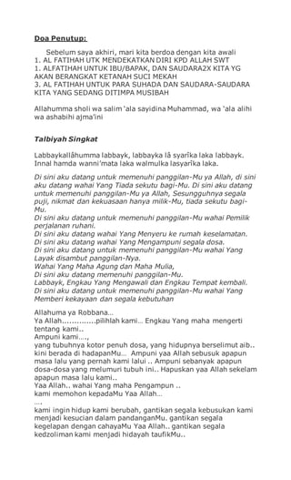 Doa Penutup:
Sebelum saya akhiri, mari kita berdoa dengan kita awali
1. AL FATIHAH UTK MENDEKATKAN DIRI KPD ALLAH SWT
1. ALFATIHAH UNTUK IBU/BAPAK, DAN SAUDARA2X KITA YG
AKAN BERANGKAT KETANAH SUCI MEKAH
3. AL FATIHAH UNTUK PARA SUHADA DAN SAUDARA-SAUDARA
KITA YANG SEDANG DITIMPA MUSIBAH
Allahumma sholi wa salim ‘ala sayidina Muhammad, wa ‘ala alihi
wa ashabihi ajma’ini
Talbiyah Singkat
Labbaykallâhumma labbayk, labbayka lâ syarîka laka labbayk.
Innal hamda wanni’mata laka walmulka lasyarîka laka.
Di sini aku datang untuk memenuhi panggilan-Mu ya Allah, di sini
aku datang wahai Yang Tiada sekutu bagi-Mu. Di sini aku datang
untuk memenuhi panggilan-Mu ya Allah, Sesungguhnya segala
puji, nikmat dan kekuasaan hanya milik-Mu, tiada sekutu bagi-
Mu.
Di sini aku datang untuk memenuhi panggilan-Mu wahai Pemilik
perjalanan ruhani.
Di sini aku datang wahai Yang Menyeru ke rumah keselamatan.
Di sini aku datang wahai Yang Mengampuni segala dosa.
Di sini aku datang untuk memenuhi panggilan-Mu wahai Yang
Layak disambut panggilan-Nya.
Wahai Yang Maha Agung dan Maha Mulia,
Di sini aku datang memenuhi panggilan-Mu.
Labbayk, Engkau Yang Mengawali dan Engkau Tempat kembali.
Di sini aku datang untuk memenuhi panggilan-Mu wahai Yang
Memberi kekayaan dan segala kebutuhan
Allahuma ya Robbana…
Ya Allah..............pilihlah kami… Engkau Yang maha mengerti
tentang kami..
Ampuni kami….,
yang tubuhnya kotor penuh dosa, yang hidupnya berselimut aib..
kini berada di hadapanMu… Ampuni yaa Allah sebusuk apapun
masa lalu yang pernah kami lalui .. Ampuni sebanyak apapun
dosa-dosa yang melumuri tubuh ini.. Hapuskan yaa Allah sekelam
apapun masa lalu kami..
Yaa Allah.. wahai Yang maha Pengampun ..
kami memohon kepadaMu Yaa Allah…
….
kami ingin hidup kami berubah, gantikan segala kebusukan kami
menjadi kesucian dalam pandanganMu. gantikan segala
kegelapan dengan cahayaMu Yaa Allah.. gantikan segala
kedzoliman kami menjadi hidayah taufikMu..
 