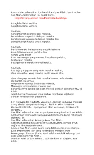 Ampuni dan selamatkan ibu bapak kami yaa Allah.. kami mohon
Yaa Allah.. Selamatkan ibu bapak kami..
Istighfar yang pernah mendholimi ibu bapaknya.
Astaghfirullahal 'Azhiim
Astaghfirullahal 'Azhiim
Ya Allah,
Rendahkanlah suaraku bagi mereka,
Perindahlah ucapanku di depan mereka.
Lunakkanlah watakku terhadap mereka dan
Lembutkanlah hatiku untuk mereka.
Ya Allah,
Berilah mereka balasan yang sebaik-baiknya
Atas didikan mereka padaku dan
Pahala yang besar
Atas kesayangan yang mereka limpahkan padaku,
Peliharalah mereka
Sebagaimana mereka memeliharaku.
Ya Allah,
Apa saja gangguan yang telah mereka rasakan,
atau kesusahan yang mereka derita karena aku,
atau hilangnya sesuatu hak mereka karena perbuatanku,
jadikanlah itu semua
Penyebab rontoknya dosa-dosa mereka,
Meningginya kedudukan mereka dan
Bertambahnya pahala kebaikan mereka dengan perkenan-Mu, ya
Allah
sebab hanya Engkaulah yang berhak membalas kejahatan
dengan kebaikan berlipat ganda.
beri Hidayah dan TaufikMu yaa Allah… jadikan keduanya menjadi
orang sholeh sampai akhir hayat.. Jadikan akhir hayatnya
khusnul khotimah.. Lapangkan di alam kuburnya, Jadikan ahli
surgaMu..
Yaa Allah selamatkan dan ampuni para orang tua kami yaa Allah..
Allahumagh firlana waliwalidaina warkhamhuma kama robbayana
sighaara. 3x
Yaa Allah selamatkan keluarga kami Yaa Allah…
Robbana hablana min aswajina wa dzurriyatina kurrata a’yun
waj’alna lilmuttaqina imama …
Ampuni Yaa Allah.. para suami yang telah mendzolimi istrinya..
juga ampuni para istri yang kadangkala mengkhianati
keluarganya. Ampuni jikalau kami salah mendidik keluarga dan
anak-anak kami Yaa Allah..
Utuhkan kami di dunia mulia.. utuhkan kami di surgaMu Yaa
Allah..
 