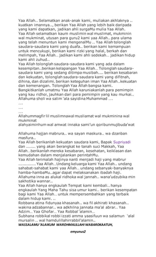 Yaa Allah.. Selamatkan anak-anak kami, muliakan akhlaknya ..
kuatkan imannya.., berikan Yaa Allah yang lebih baik daripada
yang kami dapatkan, jadikan ahli surgaMu mulia Yaa Allah.
Yaa Allah selamatkan kaum muslimin wal muslimat, mukminin
wal mukminat, utusan para guru2 kami yaa Allah.. para ulama
yang telah menuntun kami mengenalMu .. Yaa Allah tolonglah
saudara-saudara kami yang duafa.. berikan kami kemampuan
untuk mencukupi, berikan kami rizki yang halal, berkah dan
melimpah, Yaa Allah… jadikan kami ahli sedekah… jadikan hidup
kami ahli zuhud..
Yaa Allah tolonglah saudara-saudara kami yang ada dalam
kesempitan..berikan kelapangan Yaa Allah… Tolonglah saudara-
saudara kami yang sedang ditimpa musibah.... berikan kesabaran
dan kekuatan, tolonglah saudara-saudara kami yang difitnah,
dihina, dan dizalimi. berikan keteguhan iman Yaa Allah..kekuatan
dan kemenangan. Tolonglah Yaa Allah bangsa kami.
Bangkitkanlah umatmu Yaa Allah karuniakanlah para pemimpin
yang kau ridhoi, jauhkan dari para pemimpin yang kau murkai..
Allahuma sholi wa salim ‘ala sayidina Muhammad ….
….
….
….
Allahummagfir lil muslimnawal musliamat wal mukminina wal
mukminat
alahyaiminhum wal amwat innaka sami’un qoribunmujibuda’wat
Allahuma hajjan mabrura.. wa sayan maskura.. wa dzanban
masfura..
Yaa Allah berikanlah kekuatan saudara kami, Bapak Supriyadi
dan ....... yang akan berangkat ke tanah suci Makkah, Yaa
Allah…berikanlah mereka kesabaran, kesehatan, keiklasan dan
kemudahan dalam menjalankan perintahMu.
Yaa Allah terimalah hajinya nanti menjadi haji yang mabrur
............. Yaa Allah…Undang keluarga kami Yaa Allah.. undang
sahabat-sahabat kami yaa Allah… undang sebanyak-banyaknya
hamba-hambaMu..agar dapat melaksanakan ibadah haji.
Allahuma inna as alukal ridhoka wal jannah.. wana’udzubika min
sakhotika wannar..
Yaa Allah hanya engkaulah Tempat kami kembali.. hanya
engkaulah Yang Maha Tahu sisa umur kami.. berikan kesempatan
bagi kami Yaa Allah… untuk mempersembahkan yang terbaik
dalam hidup kami. ..
Robbana atina fidunyaa khasanah.. wa fil akhirati khasanah..
wakina adzabannar.. wa adkhilna jannata ma’al abrar.. Yaa
Adzim… Yaa Ghofar… Yaa Robbal ‘alamin…
Subhana robbikal robbi izzati amma yaasifuun wa salamun ‘alal
mursalin .. wal hamdulillahirrabbil’alamin..
WASSALAMU‘ALAIKUM WAROHMAULLAHI WABAROKAATUH,
emyunus2
 