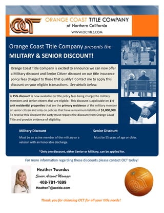 Military Discount
Must be an active member of the military or a
veteran with an honorable discharge.
A 15% discount is now available on title policy fees being charged to military
members and senior citizens that are eligible. This discount is applicable on 1-4
unit residential properties that are the primary residence of the military member
or senior citizen and only on policies that have a maximum liability of $1,000,000.
To receive this discount the party must request the discount from Orange Coast
Title and provide evidence of eligibility.
Senior Discount
Must be 55 years of age or older.
Orange Coast Title Company presents the
MILITARY & SENIOR DISCOUNT!
Orange Coast Title Company is excited to announce we can now offer
a Military discount and Senior Citizen discount on our title insurance
policy fees charged to those that qualify! Contact me to apply this
discount on your eligible transactions. See details below.
Thank you for choosing OCT for all your title needs!
*Only one discount, either Senior or Military, can be applied for.
For more information regarding these discounts please contact OCT today!
Heather Twardus
Senior Account Manager
408-781-1699
HeatherT@octitle.com
 