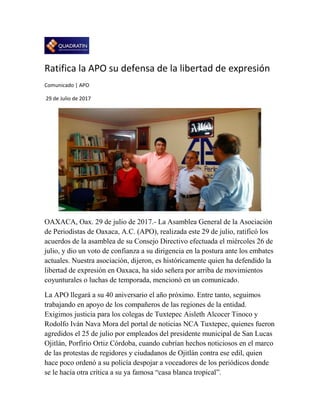 Ratifica la APO su defensa de la libertad de expresión
Comunicado | APO
29 de Julio de 2017
OAXACA, Oax. 29 de julio de 2017.- La Asamblea General de la Asociación
de Periodistas de Oaxaca, A.C. (APO), realizada este 29 de julio, ratificó los
acuerdos de la asamblea de su Consejo Directivo efectuada el miércoles 26 de
julio, y dio un voto de confianza a su dirigencia en la postura ante los embates
actuales. Nuestra asociación, dijeron, es históricamente quien ha defendido la
libertad de expresión en Oaxaca, ha sido señera por arriba de movimientos
coyunturales o luchas de temporada, mencionó en un comunicado.
La APO llegará a su 40 aniversario el año próximo. Entre tanto, seguimos
trabajando en apoyo de los compañeros de las regiones de la entidad.
Exigimos justicia para los colegas de Tuxtepec Aisleth Alcocer Tinoco y
Rodolfo Iván Nava Mora del portal de noticias NCA Tuxtepec, quienes fueron
agredidos el 25 de julio por empleados del presidente municipal de San Lucas
Ojitlán, Porfirio Ortiz Córdoba, cuando cubrían hechos noticiosos en el marco
de las protestas de regidores y ciudadanos de Ojitlán contra ese edil, quien
hace poco ordenó a su policía despojar a voceadores de los periódicos donde
se le hacía otra crítica a su ya famosa “casa blanca tropical”.
 