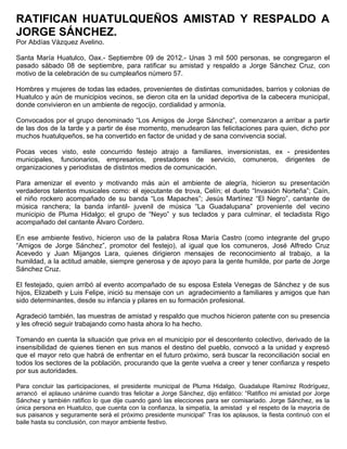 RATIFICAN HUATULQUEÑOS AMISTAD Y RESPALDO A
JORGE SÁNCHEZ.
Por Abdías Vázquez Avelino.

Santa María Huatulco, Oax.- Septiembre 09 de 2012.- Unas 3 mil 500 personas, se congregaron el
pasado sábado 08 de septiembre, para ratificar su amistad y respaldo a Jorge Sánchez Cruz, con
motivo de la celebración de su cumpleaños número 57.

Hombres y mujeres de todas las edades, provenientes de distintas comunidades, barrios y colonias de
Huatulco y aún de municipios vecinos, se dieron cita en la unidad deportiva de la cabecera municipal,
donde convivieron en un ambiente de regocijo, cordialidad y armonía.

Convocados por el grupo denominado “Los Amigos de Jorge Sánchez”, comenzaron a arribar a partir
de las dos de la tarde y a partir de ése momento, menudearon las felicitaciones para quien, dicho por
muchos huatulqueños, se ha convertido en factor de unidad y de sana convivencia social.

Pocas veces visto, este concurrido festejo atrajo a familiares, inversionistas, ex - presidentes
municipales, funcionarios, empresarios, prestadores de servicio, comuneros, dirigentes de
organizaciones y periodistas de distintos medios de comunicación.

Para amenizar el evento y motivando más aún el ambiente de alegría, hicieron su presentación
verdaderos talentos musicales como: el ejecutante de trova, Celín; el dueto “Invasión Norteña”; Caín,
el niño rockero acompañado de su banda “Los Mapaches”; Jesús Martínez “El Negro”, cantante de
música ranchera; la banda infantil- juvenil de música “La Guadalupana” proveniente del vecino
municipio de Pluma Hidalgo; el grupo de “Neyo” y sus teclados y para culminar, el tecladista Rigo
acompañado del cantante Álvaro Cordero.

En ese ambiente festivo, hicieron uso de la palabra Rosa María Castro (como integrante del grupo
“Amigos de Jorge Sánchez”, promotor del festejo), al igual que los comuneros, José Alfredo Cruz
Acevedo y Juan Mijangos Lara, quienes dirigieron mensajes de reconocimiento al trabajo, a la
humildad, a la actitud amable, siempre generosa y de apoyo para la gente humilde, por parte de Jorge
Sánchez Cruz.

El festejado, quien arribó al evento acompañado de su esposa Estela Venegas de Sánchez y de sus
hijos, Elizabeth y Luis Felipe, inició su mensaje con un agradecimiento a familiares y amigos que han
sido determinantes, desde su infancia y pilares en su formación profesional.

Agradeció también, las muestras de amistad y respaldo que muchos hicieron patente con su presencia
y les ofreció seguir trabajando como hasta ahora lo ha hecho.

Tomando en cuenta la situación que priva en el municipio por el descontento colectivo, derivado de la
insensibilidad de quienes tienen en sus manos el destino del pueblo, convocó a la unidad y expresó
que el mayor reto que habrá de enfrentar en el futuro próximo, será buscar la reconciliación social en
todos los sectores de la población, procurando que la gente vuelva a creer y tener confianza y respeto
por sus autoridades.

Para concluir las participaciones, el presidente municipal de Pluma Hidalgo, Guadalupe Ramírez Rodríguez,
arrancó el aplauso unánime cuando tras felicitar a Jorge Sánchez, dijo enfático: “Ratifico mi amistad por Jorge
Sánchez y también ratifico lo que dije cuando ganó las elecciones para ser comisariado. Jorge Sánchez, es la
única persona en Huatulco, que cuenta con la confianza, la simpatía, la amistad y el respeto de la mayoría de
sus paisanos y seguramente será el próximo presidente municipal” Tras los aplausos, la fiesta continuó con el
baile hasta su conclusión, con mayor ambiente festivo.
 