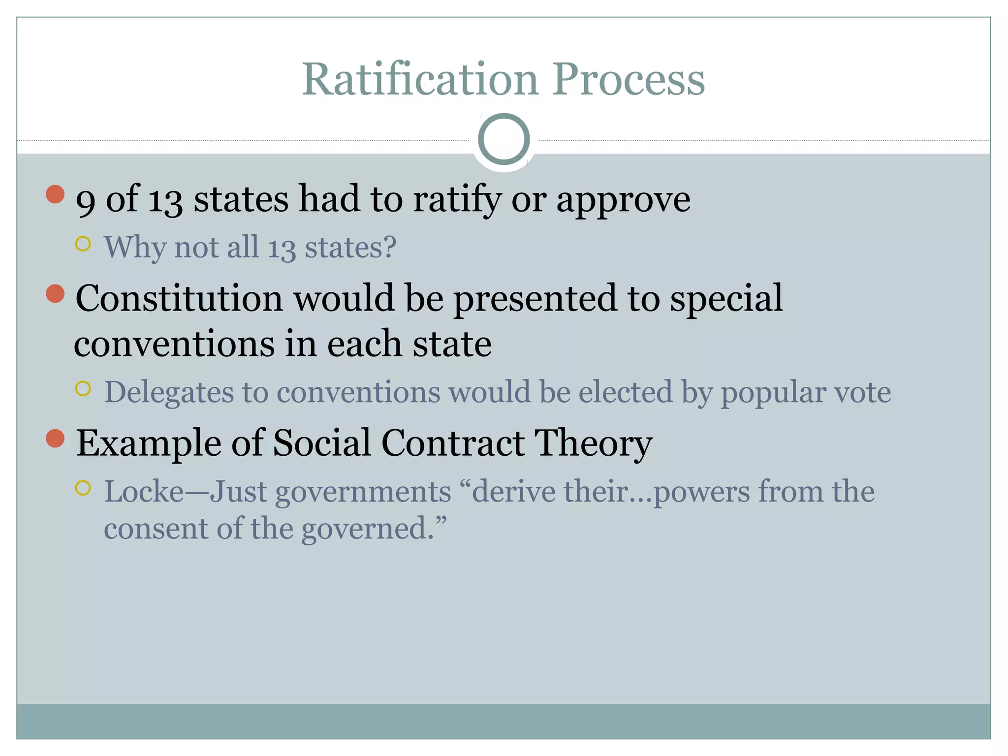 Ratification Process
9 of 13 states had to ratify or approve
 Why not all 13 states?
Constitution would be presented to special
conventions in each state
 Delegates to conventions would be elected by popular vote
Example of Social Contract Theory
 Locke—Just governments “derive their…powers from the
consent of the governed.”
 