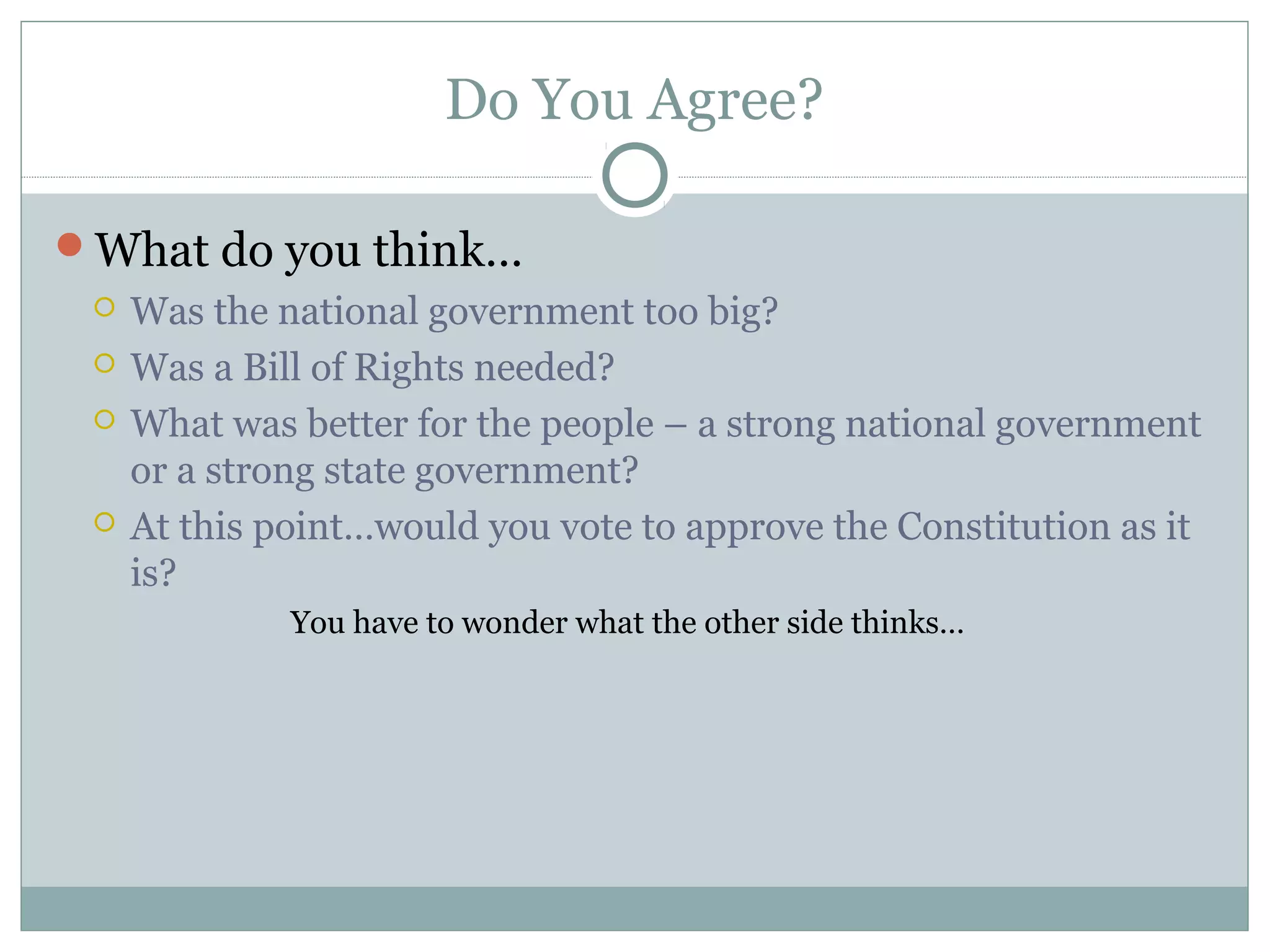 Do You Agree?
What do you think…
 Was the national government too big?
 Was a Bill of Rights needed?
 What was better for the people – a strong national government
or a strong state government?
 At this point…would you vote to approve the Constitution as it
is?
You have to wonder what the other side thinks…
 