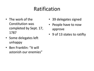Ratification
• The work of the
Constitution was
completed by Sept. 17,
1787
• Some delegates left
unhappy
• Ben Franklin: “It will
astonish our enemies”
• 39 delegates signed
• People have to now
approve
• 9 of 13 states to ratifty
 