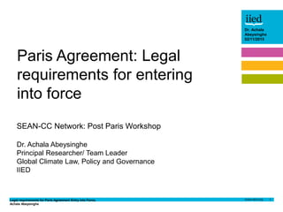 Legal requirements for Paris Agreement Entry into Force,
Achala Abeysinghe
1
Dr. Achala
Abeysinghe
24/03/2015
Author name
Date
Dr. Achala
Abeysinghe
02/11/2015
SEAN-CC Network: Post Paris Workshop
Dr. Achala Abeysinghe
Principal Researcher/ Team Leader
Global Climate Law, Policy and Governance
IIED
Paris Agreement: Legal
requirements for entering
into force
 