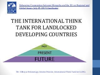 THE INTERNATIONAL THINK
TANK FOR LANDLOCKED
DEVELOPING COUNTRIES
Enhancing Cooperation between Mongolia and the EU on Regional and
Global Issues July 09, 2013 Ulaanbaatar
Mr. Odbayar Erdenetsogt, Interim Director, International Think Tank for LLDCs
 