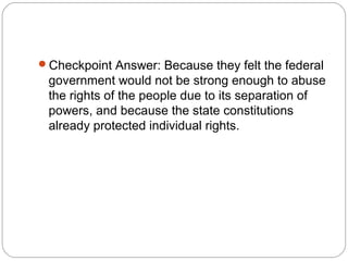 Checkpoint Answer: Because they felt the federal
 government would not be strong enough to abuse
 the rights of the people due to its separation of
 powers, and because the state constitutions
 already protected individual rights.
 