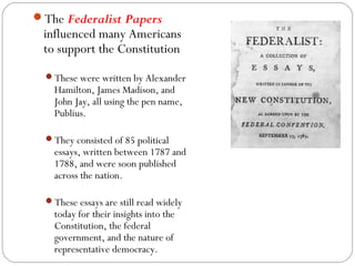 The Federalist Papers
 influenced many Americans
 to support the Constitution
  These were written by Alexander
    Hamilton, James Madison, and
    John Jay, all using the pen name,
    Publius.

  They consisted of 85 political
    essays, written between 1787 and
    1788, and were soon published
    across the nation.

  These essays are still read widely
    today for their insights into the
    Constitution, the federal
    government, and the nature of
    representative democracy.
 