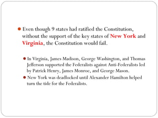 Even though 9 states had ratified the Constitution,
  without the support of the key states of New York and
  Virginia, the Constitution would fail.

  In Virginia, James Madison, George Washington, and Thomas
   Jefferson supported the Federalists against Anti-Federalists led
   by Patrick Henry, James Monroe, and George Mason.
  New York was deadlocked until Alexander Hamilton helped
   turn the tide for the Federalists.
 
