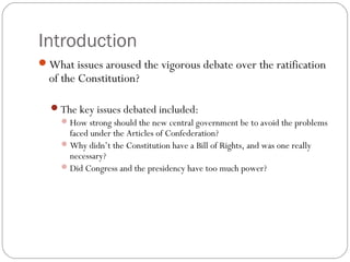 Introduction
What issues aroused the vigorous debate over the ratification
  of the Constitution?

  The key issues debated included:
    How strong should the new central government be to avoid the problems
     faced under the Articles of Confederation?
    Why didn’t the Constitution have a Bill of Rights, and was one really
     necessary?
    Did Congress and the presidency have too much power?
 