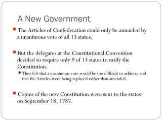 A New Government
The Articles of Confederation could only be amended by
  a unanimous vote of all 13 states.

But the delegates at the Constitutional Convention
  decided to require only 9 of 13 states to ratify the
  Constitution.
  They felt that a unanimous vote would be too difficult to achieve, and
    that the Articles were being replaced rather than amended.


Copies of the new Constitution were sent to the states
  on September 18, 1787.
 