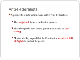 Anti-Federalists
Opponents of ratification were called Anti-Federalists.

  They opposed the new ratification process.

  They thought the new central government would be too
    strong.

  Most of all, they argued that the Constitution needed a Bill
    of Rights to protect the people
 