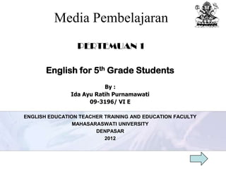 Media Pembelajaran
                 PERTEMUAN 1

       English for 5th Grade Students
                          By :
               Ida Ayu Ratih Purnamawati
                     09-3196/ VI E

ENGLISH EDUCATION TEACHER TRAINING AND EDUCATION FACULTY
                MAHASARASWATI UNIVERSITY
                       DENPASAR
                          2012
 
