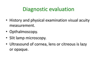 Diagnostic evaluation
• History and physical examination visual acuity
measurement.
• Opthalmoscopy.
• Slit lamp microscopy.
• Ultrasound of cornea, lens or citreous is lazy
or opaque.
 