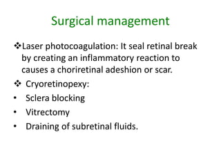 Surgical management
Laser photocoagulation: It seal retinal break
by creating an inflammatory reaction to
causes a choriretinal adeshion or scar.
 Cryoretinopexy:
• Sclera blocking
• Vitrectomy
• Draining of subretinal fluids.
 